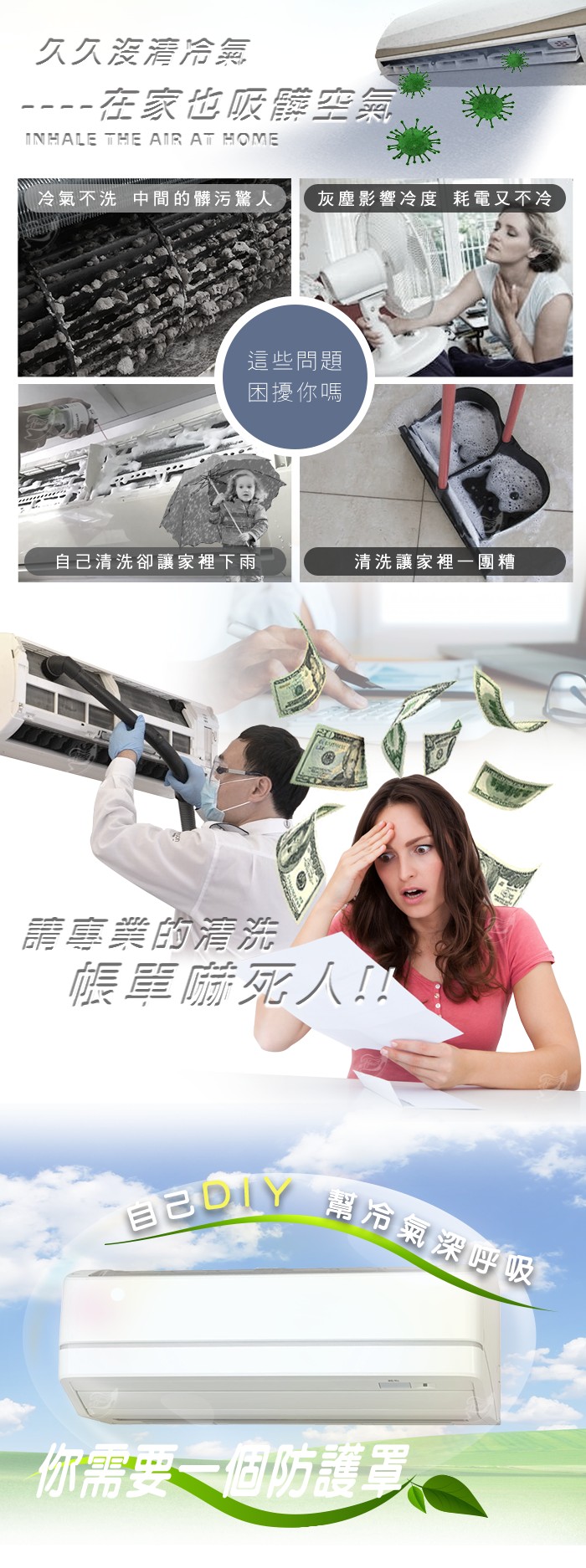 久久沒清冷氣，在家也吸靠空氣，冷氣不洗中間的髒污驚人，灰塵影響冷度耗電又不冷，這些問題，困擾你嗎，自己清洗卻讓家裡下雨，清洗讓家裡一團糟，請專業的清洗，帳單嚇死人!目己DIY 幫冷氣深呼吸，你需要一個防護罩。