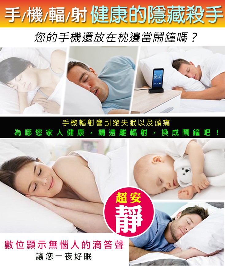 手機幅射健康的隱藏殺手，您的手機還放在枕邊當鬧鐘嗎?手機輻射會引引發失眠以及頭痛，為哪您家人健康,請遠離輻射,換成開，鐘吧!數位顯示無惱人的滴答聲，讓您一夜好眠。