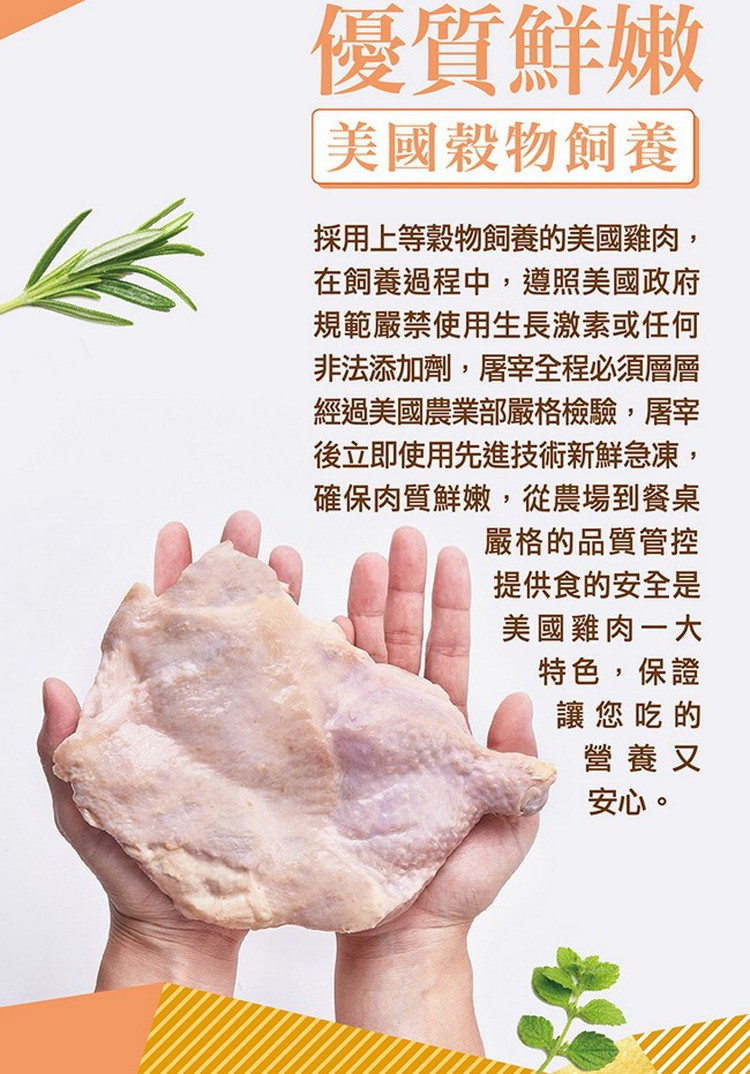 優質鮮嫩，美國穀物飼養，採用上等穀物飼養的美國雞肉,在飼養過程中,遵照美國政府，規範嚴禁使用生長激素或任何，非法添加劑,屠宰全程必須層層，經過美國農業部嚴格檢驗,屠宰，後立即使用先進技術新鮮急凍,確保肉質鮮嫩,從農場到餐桌，嚴格的品質管控，提供食的安