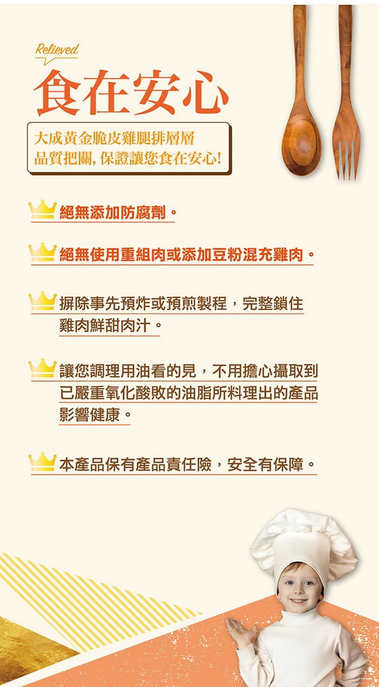 食在安心，大成黃金脆皮雞腿排層層，品質把關,保證讓您食在安心!絕無添加防腐劑。絕無使用重組肉或添加豆粉混充雞肉。摒除事先預炸或預煎製程,完整鎖住，雞肉鮮甜肉汁。讓您調理用油看的見,不用擔心攝取到，已嚴重氧化酸敗的油脂所料理出的產品，影響健康。本產品保
