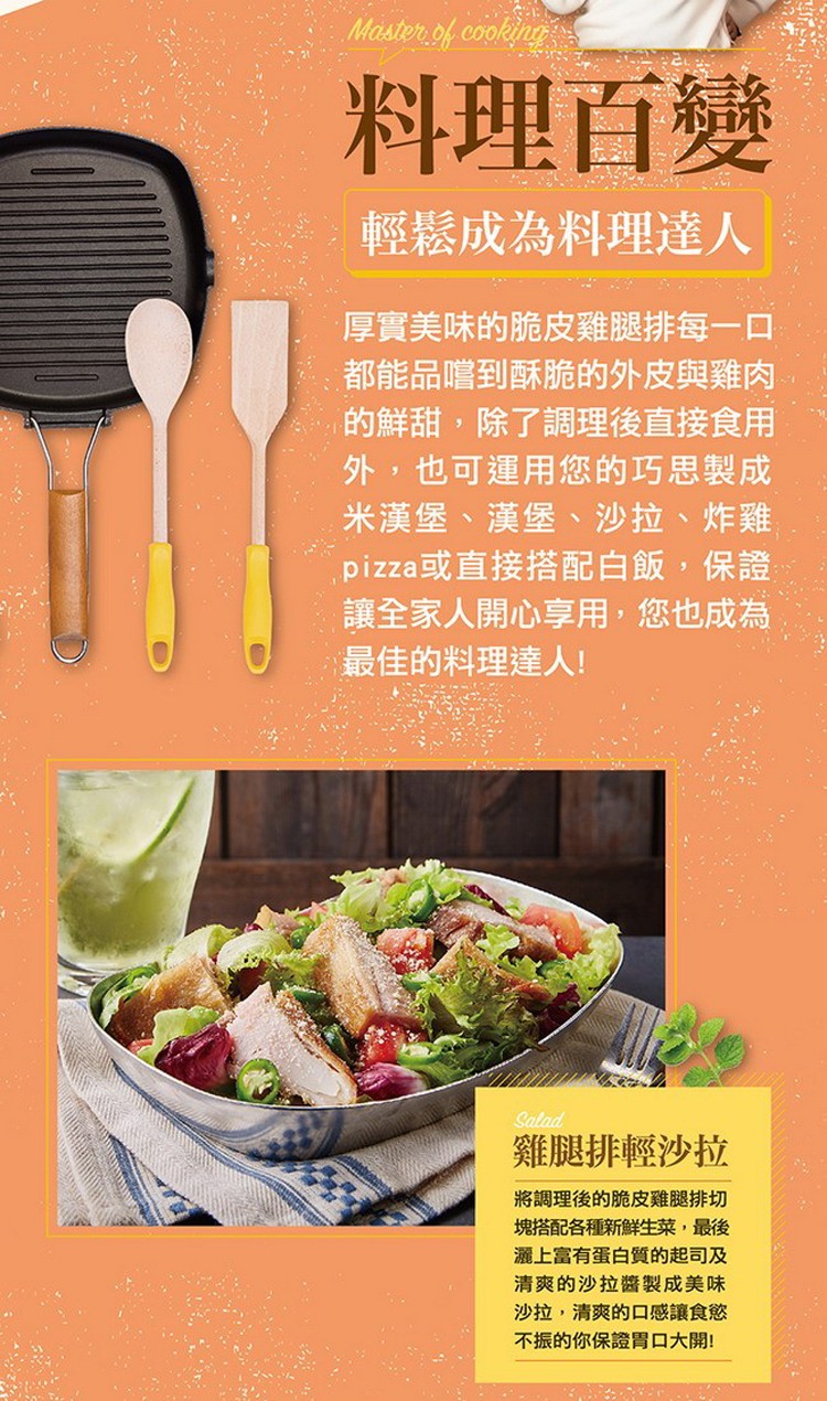 料理百變，輕鬆成為料理達人，厚實美味的脆皮雞腿排每一口，都能品嚐到酥脆的外皮與雞肉，的鮮甜,除了調理後直接食用，外,也可運用您的巧思製成，米漢堡、漢堡、沙拉、炸雞，pizza或直接搭配白飯,保證，讓全家人開心享用,您也成為，最佳的料理達人!雞腿排輕沙