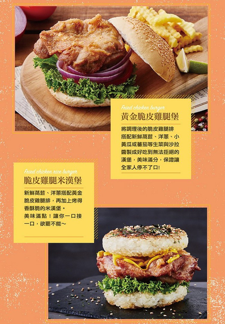 黃金脆皮雞腿堡，將調理後的脆皮雞腿排，搭配新鮮萵营、洋蔥、小，黃瓜或蕃茄等生菜與沙拉，醬製成好吃到無法拒絕的，漢堡,美味滿分,保證讓，全家人停不了口!脆皮雞腿米漢堡，新鮮萵苣、洋蔥搭配黃金，脆皮雞腿排,再加上烤得，香酥脆的米漢堡。美味滿點!讓你一口接