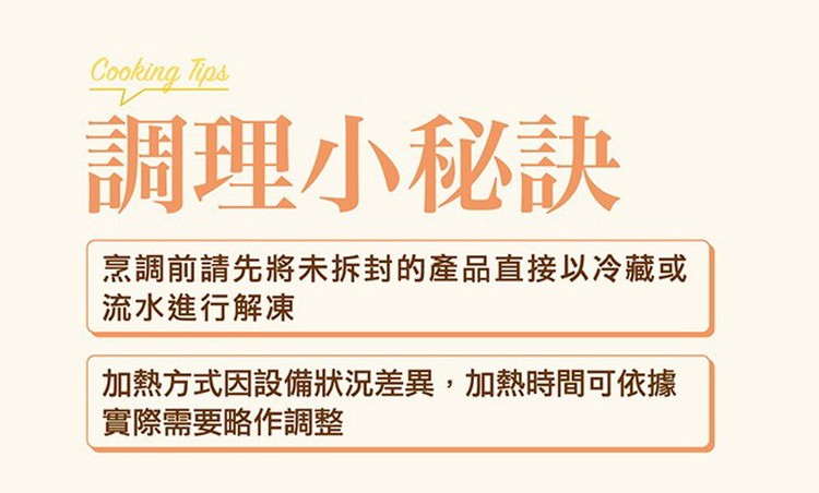 調理小秘訣，烹調前請先將未拆封的產品直接以冷藏或，流水進行解凍，加熱方式因設備狀況差異,加熱時間可依據，實際需要略作調整。