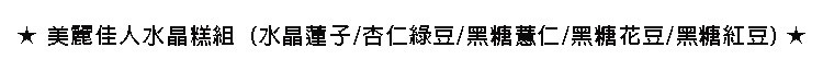 ★美麗佳人水晶糕組,(水晶蓮子/杏仁綠豆/黑糖慧仁/黑糖花豆/黑糖紅豆)★。