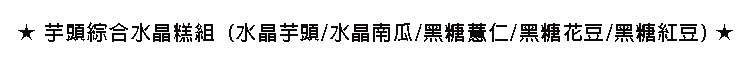 ★芋頭綜合水晶糕組,(水晶芋頭/水晶南瓜/黑糖慧仁/黑糖花豆/黑糖紅豆)★。