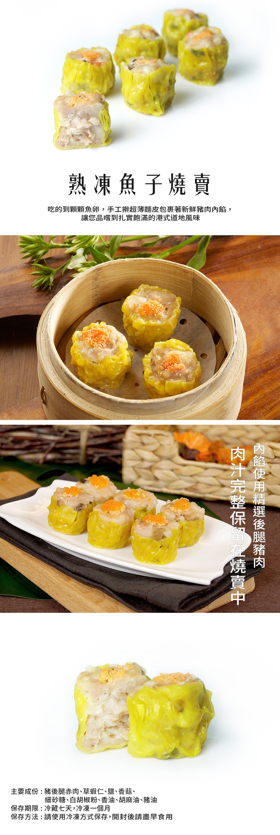 熟凍魚子燒賣，吃的到顆顆魚卵,手工擀超薄麵皮包裹著新鮮豬肉內餡,讓您品嚐到扎實飽滿的港式道地風味，主要成份:豬後腿赤肉、草蝦仁、鹽、香菇、細砂糖、白胡椒粉、香油、胡麻油、豬油，保存期限:冷藏七天,冷凍一個月，保存方法:請使用冷凍方式保存,開封後請盡早