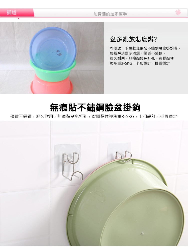 您身邊的居家幫手，盆多亂放怎麼辦?可以試一下這款無痕貼不鏽鋼臉盆掛鉤喔,輕鬆解決盆多問題,優質不鏽鋼,經久耐用,無痕黏貼免打孔,背膠黏性，強承重3-5KG,卡扣設計,掛置穩定，無痕貼不鏽鋼臉盆掛鉤，優質不鏽鋼,經久耐用,無痕黏貼免打孔,背膠黏性強承重
