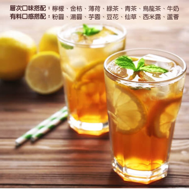 層次口味搭配:檸檬、金桔、薄荷，有料口感搭配:粉圓、湯圓、芋園、豆花、仙草、西米露、蘆薈，緑茶、青茶、烏龍茶、牛奶。