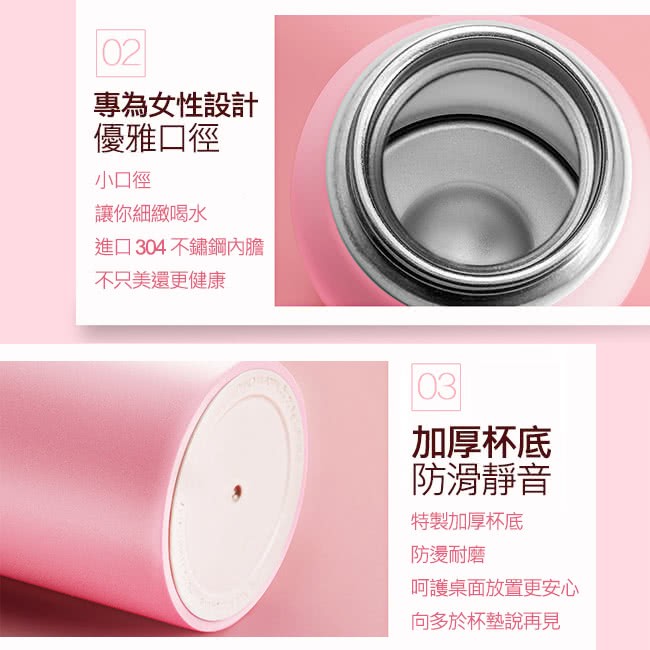 專為女性設計,優雅口徑,小口徑,讓你細緻喝水,進口304不鏽鋼內膽,不只美還更健康,加厚杯底,防滑靜音,特製加厚杯底,防燙耐磨,呵護桌面放置更安心,向多於杯墊說再見。