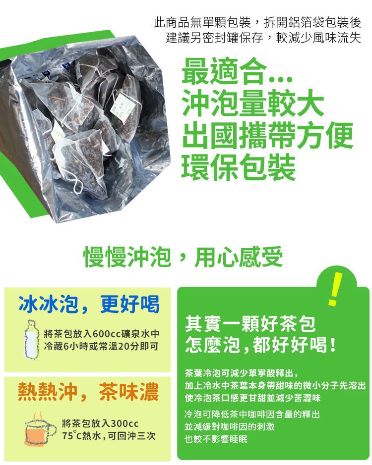 此商品無單顆包裝,拆開鋁箔袋包裝後,建議另密封罐保存,較減少風味流失,最適合..沖泡量較大,出國攜帶方便,環保包裝,慢慢沖泡,用心感受,冰冰泡,更好喝,將茶包放入600cc礦泉水中,冷藏6小時或常溫20分即可,其實一顆好茶包,怎麼泡,都好好喝!茶葉冷
