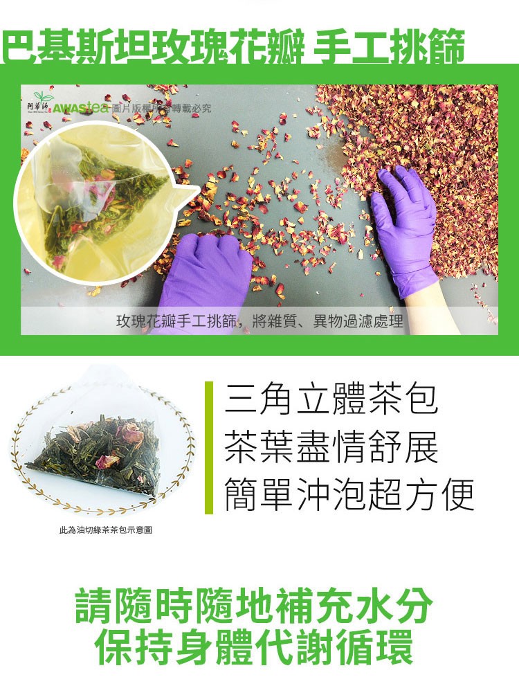 巴基斯坦玫瑰花瓣手工挑篩,阿举网。AVAStea圖片版 傳載必究,玫瑰花瓣手工挑篩,將雜質、異物過濾處理,三角立體茶包,茶葉盡情舒展,簡單沖泡超方便,此為油切綠茶茶包示意圖,請隨時隨地補充水分,保持身體代謝循環。