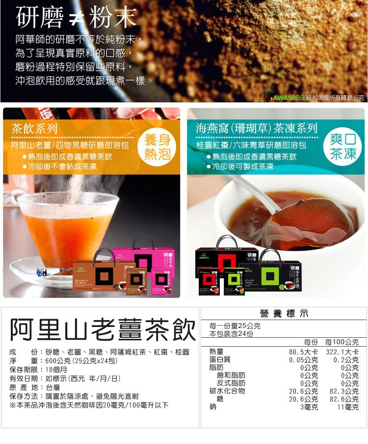 研磨粉末,阿華師的研磨不等於純粉末,為了呈現真實原料的口感,磨粉過程特別保留些原料,沖泡飲用的感受就跟現煮一樣。AWAStea圖片版權所有轉載必究,茶飲系列,海燕窩(珊瑚草)茶凍系列,阿里山老盖/四物黑糖研磨即溶包,熱泡後即成香濃黑糖茶飲,冷卻後不會
