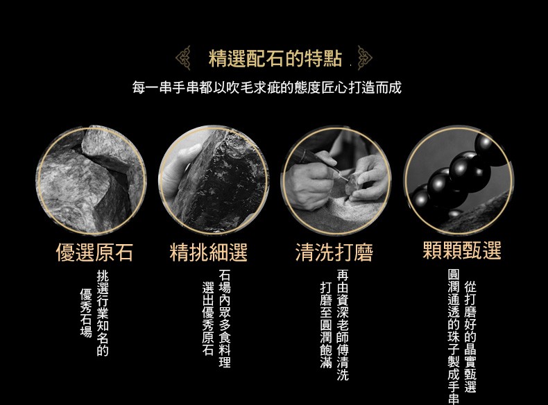 精選配石的特點,一串手串都以吹毛求疵的態度匠心打造而成,顆顆甄選,清洗打磨,精挑細選,優選原石,從打磨好的晶實甄選,潤通透的珠子製成手串,再由資深老師傅清洗,打磨至圓潤飽滿,石場內眾多食料理,選出優秀原石,挑選行業知名的,優秀石場。