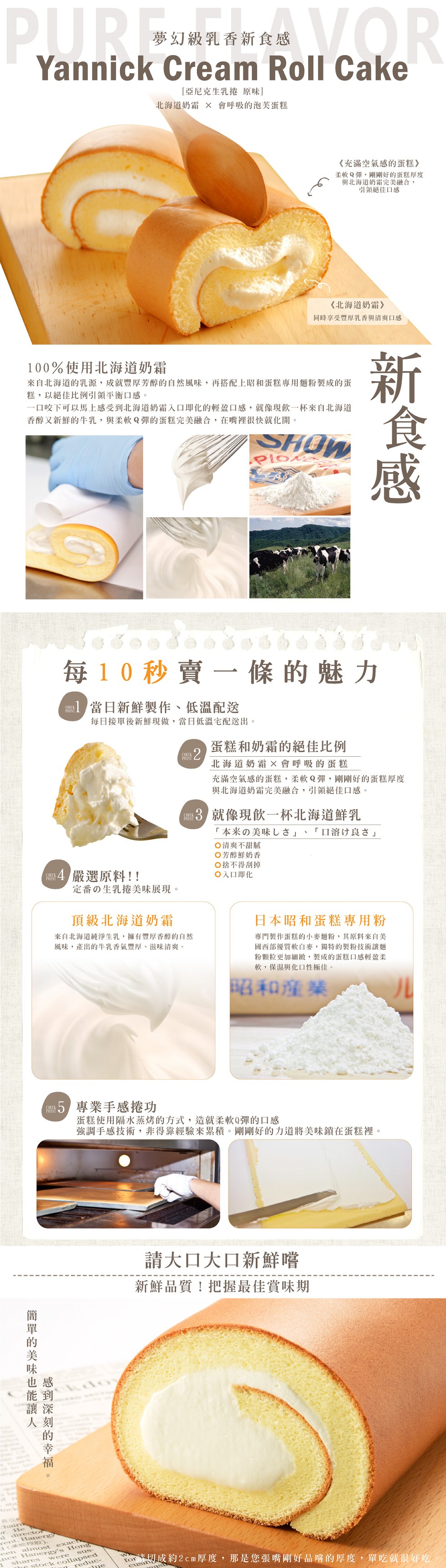 夢幻級乳香新食感，[亞尼克生乳捲原味]，北海道奶霜 X 會呼吸的泡美蛋糕，《充滿空氣感的蛋糕》，柔軟Q彈,剛剛好的蛋糕厚度，與北海道奶霜完美融合,引領絕佳口感，《北海道奶霜》，同時享受豐厚乳香與清爽口感，100%使用北海道奶霜，來自北海道的乳源,成就