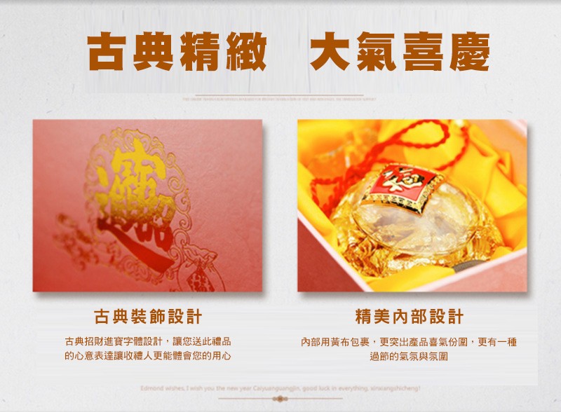 大氣喜慶，古典精緻，精美內部設計，古典裝飾設計，古典招財進寶字體設計,讓您送此禮品，的心意表達讓收禮人更能體會您的用心，內部用黃布包裹,更突出產品喜氣份圍,更有一種，過節的氣氛與氛圍。