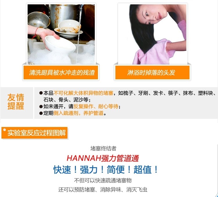 清洗厨具被水冲走的残渣,淋浴时掉落的头发,本品不可化解大体积异物的堵塞,如梳子、牙刷、发卡、筷子、抹布、塑料块、石块、骨头、泥沙等;,●如未通开,请反复操作、耐心等待;,定期倒入疏通剂,养护管道。实验室反应过程图解,堵塞终结者,HANNAH强力管道通