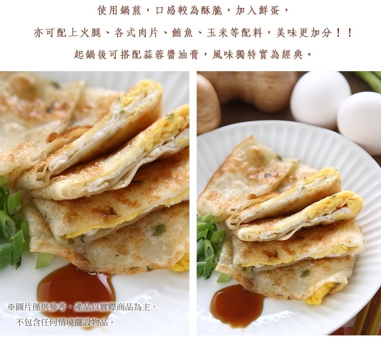 使用鍋煎,口感較為酥脆,加入鮮蛋,亦可配上火腿、各式肉片、鮪魚,玉米等配料,美味更加分!!起鍋後可搭配蒜蓉醬油膏,風味獨特實為經典。※圖片僅供參考。產品以實際商品為主,不包含任何情境擺設物品。
