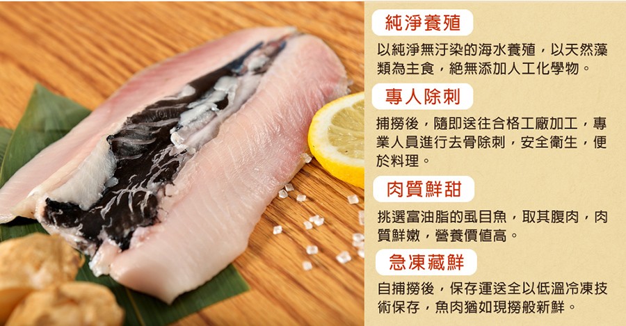 純淨養殖,以純淨無汙染的海水養殖,以天然藻,類為主食,絶無添加人工化學物。專人除刺,捕撈後,隨即送往合格工廠加工,專,業人員進行去骨除刺,安全衛生,便,於料理。肉質鮮甜,挑選富油脂的虱目魚,取其腹肉,質鮮嫩,營養價値高。急凍藏鮮,自捕撈後,保存運送全