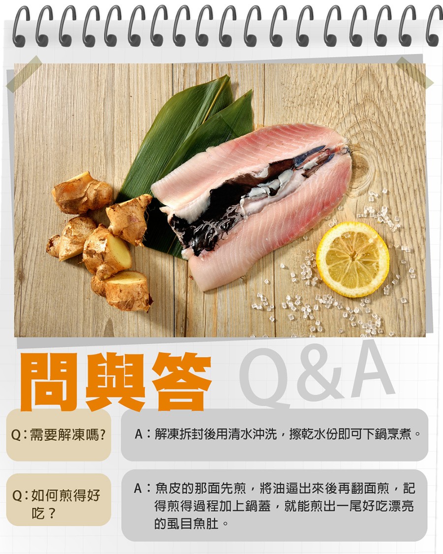 問與答0&A，A:解凍拆封後用清水沖洗,擦乾水份即可下鍋烹煮。Q:需要解凍嗎?A:魚皮的那面先煎,將油逼出來後再翻面煎,記，得煎得過程加上鍋蓋,就能煎出一尾好吃漂亮，的虱目魚肚。Q:如何煎得好。