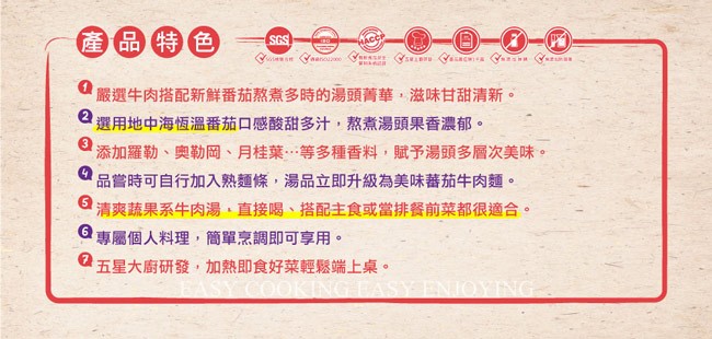產品特色，嚴選牛肉搭配新鮮番茄熬煮多時的湯頭菁華,滋味甘甜清新。但選用地中海恆溫番茄口感酸甜多汁,熬煮湯頭果香濃郁。添加羅勒、奧勒岡、月桂葉…等多種香料,賦予湯頭多層次美味。品嘗時可自行加入熟麵條,湯品立即升級為美味蕃茄牛肉麵。日清爽蔬果系牛肉湯、直