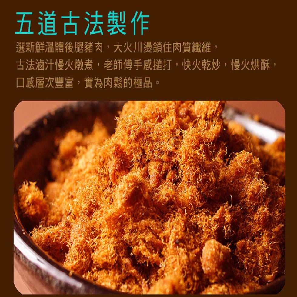 五道古法，選新鮮溫體後腿豬肉,大火川燙鎖住肉質纖維,古法滷汁慢火燉煮,老師傅手感搥打,快火乾炒,慢火烘酥,口感層次豐富,實為肉鬆的極品。