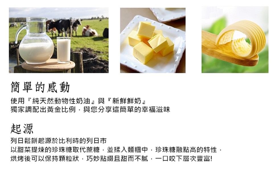 簡單的感動，使用純天然動物性奶油與新鮮鮮奶獨家調配出黃金比例,與您分享這簡單的幸福，列日鬆餅起源於比利時的列日市，以甜菜提煉的珍珠糖取代蔗糖,並揉入麵糰中,珍珠糖融點高的特性,烘烤後可以保持顆粒狀,巧妙點綴且甜而不膩,一ロ咬下層次豐富!。