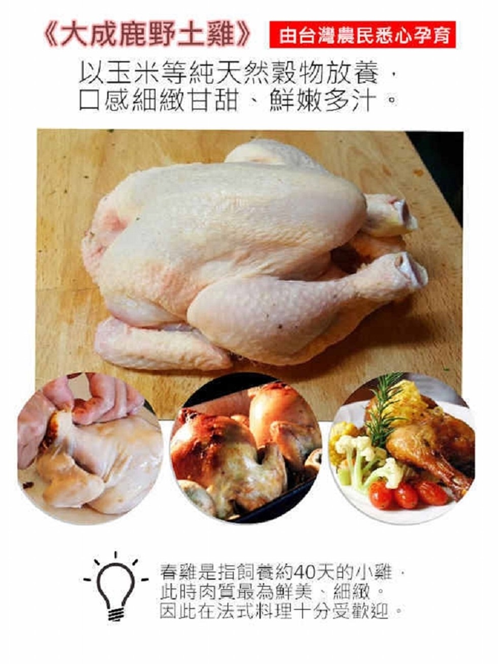 《大成鹿野土雞》由台灣農民悉心孕育，以玉米等純天然穀物放養,口感細緻甘甜、鮮嫩多汁。春雞是指飼養約40天的小雞,此時肉質最為鮮美、細緻。因此在法式料理十分受歡迎,。