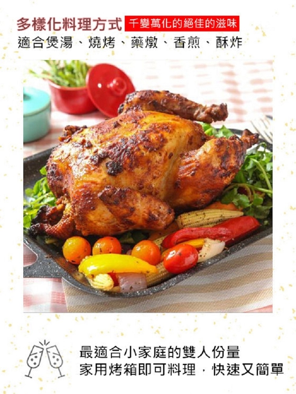 多樣化料理方式千變萬化的絕佳的滋味，適合煲湯、燒烤、藥燉、香煎、酥炸，最適合小家庭的雙人份量，家用烤箱即可料理,快速又簡單。