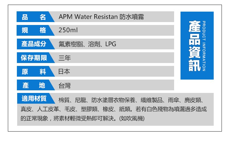品 名,規 格,產品成分,氟素樹脂、溶劑、LPG,保存期限,原 料,產 地,適用材質,棉質、尼龍、防水塗層衣物保養、纖維,皮革、毛皮、塑膠類、橡皮、紙類。若有白色殘物為噴灑,受熱即可解決。製品、雨傘、鹿皮類、真皮、人工,過多造成,(如吹風機),的正常