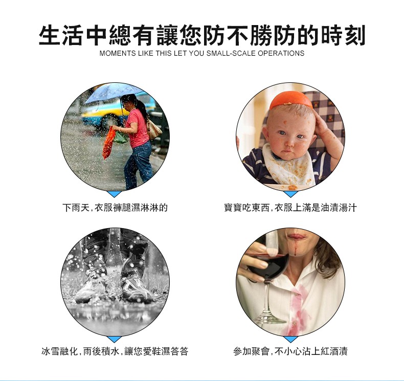 生活中總有讓您防不勝防的時刻,下雨天,衣服褲腿濕淋淋的,寶寶吃東西,衣服上滿是油清湯汁,冰雪融化,雨後積水,讓您愛鞋濕答答,參加聚會,不小心沾上紅酒漬。