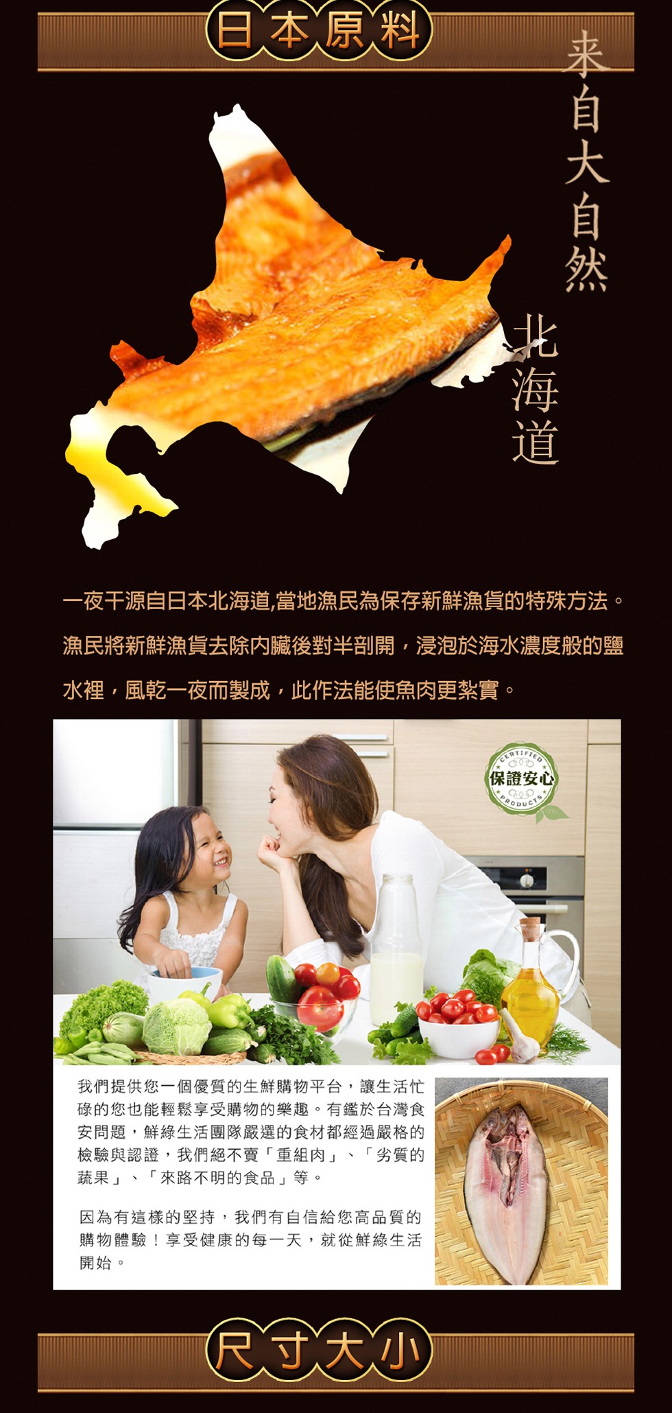 (日本原料)，一夜干源自日本北海道,當地漁民為保存新鮮漁貨的特殊方法。漁民將新鮮漁貨去除内臟後對半剖開,浸泡於海水濃度般的鹽，水裡,風乾一夜而製成,此作法能使，魚肉更紮實。(保證安心，我們提供您一個優質的生鮮購物平台,讓生活忙，碌的您也能輕鬆享受購物