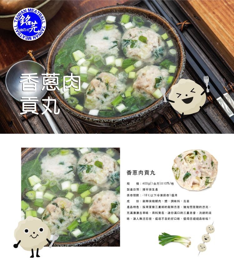 香蔥肉貢丸,保存期限:-18℃以下冷凍保存1個月,成 份:新鲜後豬腿肉、鹽、調味料、青蔥,產品特色:採用直蘭三星鄉的新鮮青葱,猶如翡般的漂亮,充满濃濃古早味,用料實在,讓你滿口的三星的古,清甜的渡,味,讓人無法忘懷,場尋不著的好口味,值得您細細品味程