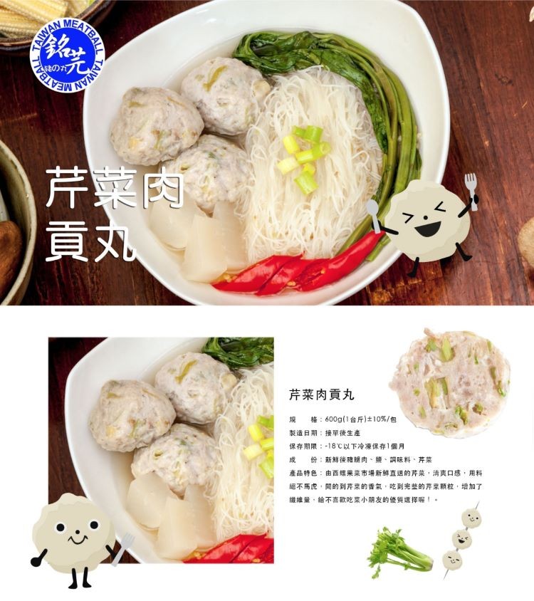 きのカプし,芹菜肉,貢丸。芹菜肉貢丸,格:600g(1台斤)士10%/包,製造日期:接單後生產,保存期限:-18℃以下冷凍保存1個月,產品特色:由西螺果莱市場新鮮直送的芹菜,清卖口感,用料,絕不馬虎,開的到芹菜的香氣,吃到完整的芹菜颗粒,增加了,優質