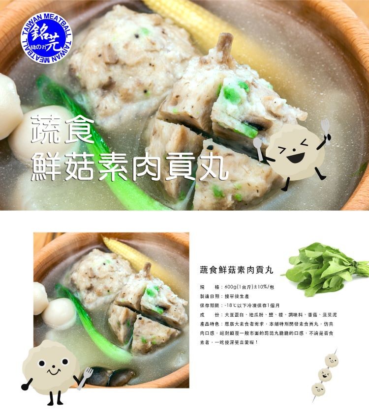 鮮菇素肉,蔬食鮮菇素肉貢丸,格:600g(1台斤)士10%/包,製造日期:接單後生產,保存期限:-18℃以下冷凍保存1個月,份:大豆蛋白、地瓜粉、鹽,糖,調味料、香菇、菠菜泥,產品特色:應廣大素食者需求,本辅特別開發素食典丸,仿真,肉口感,絕對顛覆一
