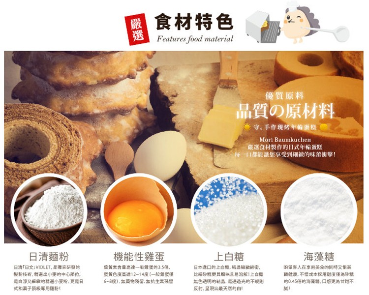 國食材特色，優質原料，品質の原材料，守。手作現烤年输蛋糕，嚴選食材製作的日式年輸蛋糕，每口都能讓您享受到細緻的味當衝擊!日清麵粉，海藻糖，機能性雞蛋，上白糖，的望客人在享用美食的同時又的茶，關健康,不惜成本校用甜度傷為砂禁，的0.45倍的海藻糖,口感