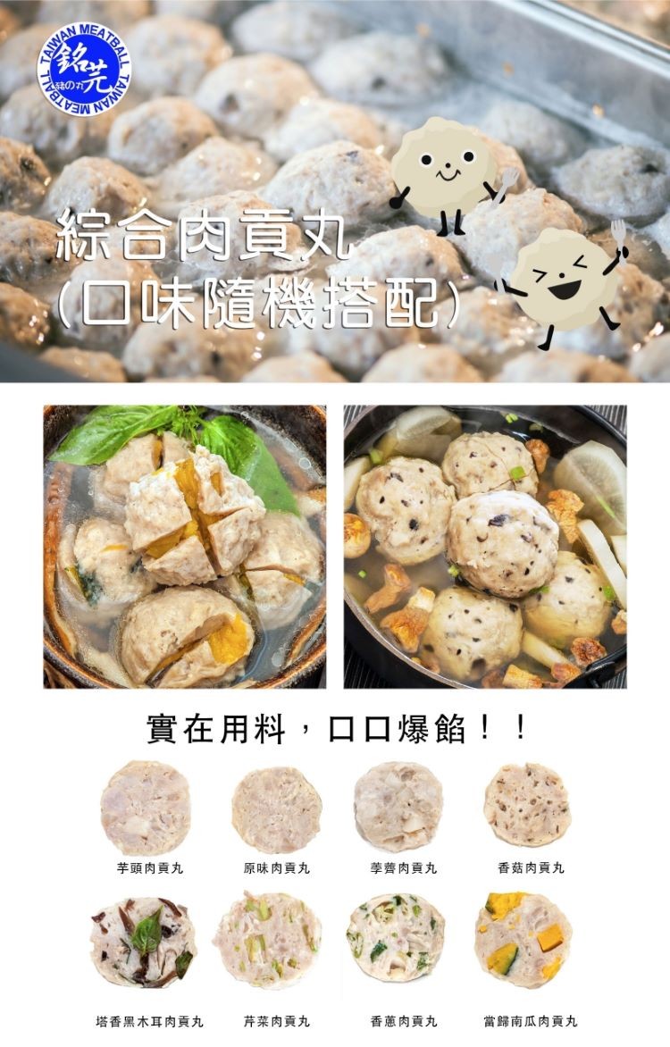 綜合內員文,ロ味隨機搭配,實在用料,口口爆餡!!香菇肉貢丸,學齊肉貢丸,原味肉貢丸,芋頭肉貢丸,當歸南瓜肉貢丸,香蔥肉貢丸,芹菜肉貢丸,塔香黑木耳肉貢丸。