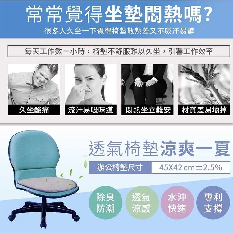 常常覺得坐墊悶熱嗎?很多人久坐一下覺得椅墊散熱差又不吸汗易髒，每天工作，數十小時,椅墊不舒服難以久坐,引響工作效率，流汗易吸味道，坐立難安材質差易壞掉，久坐酸痛，透氣椅墊涼爽一夏，辦公椅墊尺寸，45X42 cm土2.5%。