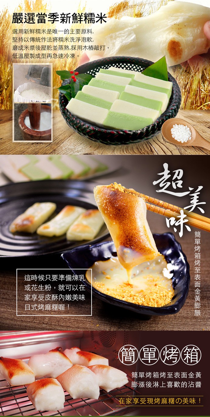 嚴選當季新鮮糯米，選用新鮮糯米是唯一的主要原料,堅持以傳統作法將糯米洗淨泡軟,磨成米漿後壓乾並蒸熟,採用木精敲打,低溫壓製成型再急速冷凍。這時候只要準備煉乳，或花生粉,就可以在，家享受皮酥內嫩美味，日式烤麻糬喔!簡單烤箱烤至表面金黃，膨漲後淋上喜歡的