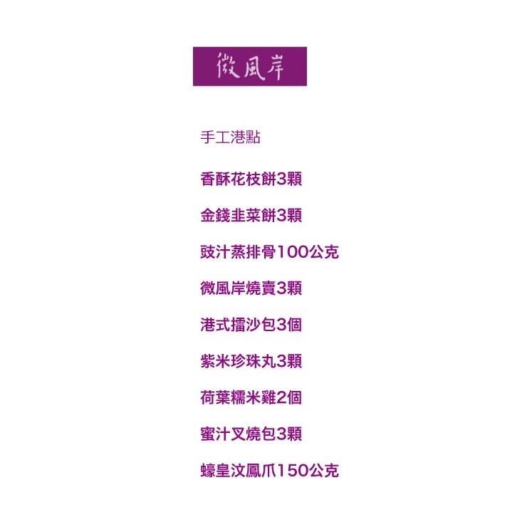 手工港點，香酥花枝餅3顆，金錢韭菜餅3顆，豉汁蒸排骨100，微風岸燒賣3顆，港式擂沙包3個，紫米珍珠丸3顆，荷葉糯米雞2個，蜜汁叉燒包3顆，蠔皇汶鳳爪150。