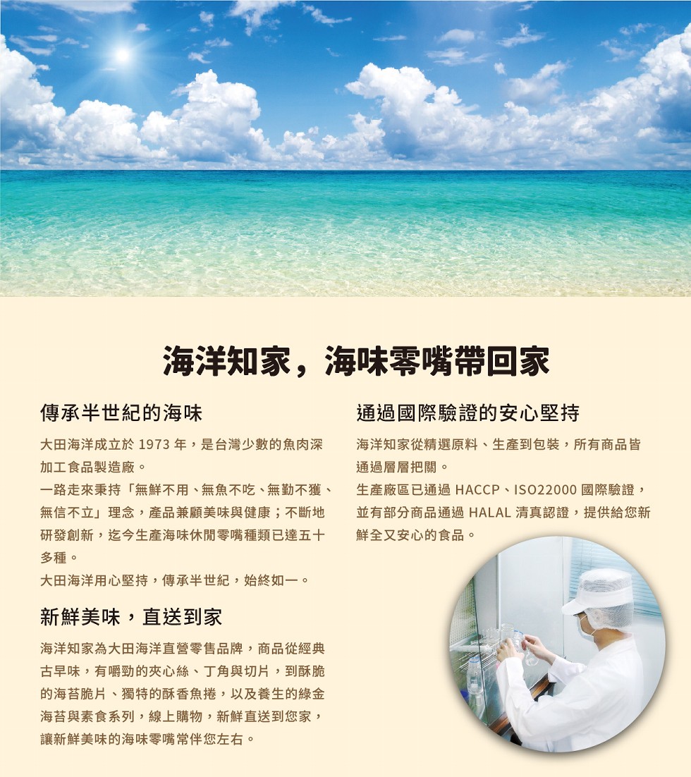 海洋知家,海味零嘴帶回家，通過國際驗證的安心堅持，傳承半，世紀的海味，大田海洋成立於1973年,是台灣少數的魚肉深，加工食品製造廠。一路走來秉持無鮮不用、無魚不吃、無勤不獲、無信不立理念,產品兼顧美味與健康;不斷地，研發創新,迄今生產海味休閒零嘴種類
