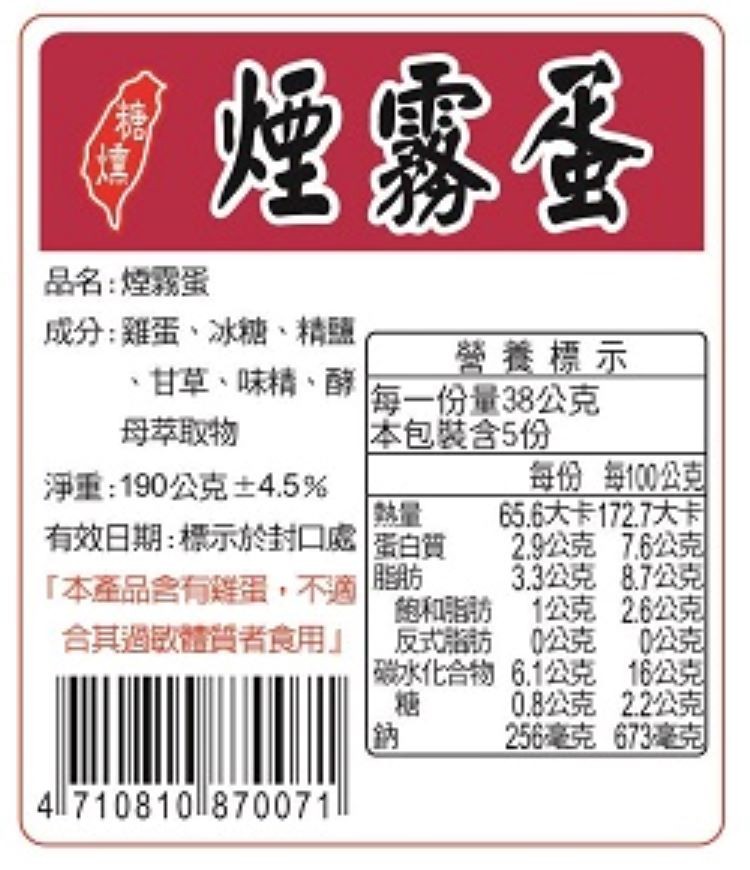 品名:煙露蛋，成分:雞蛋、冰糖、精鹽，甘草、味精、酵，母萃取物，淨重:190公克士4.5%，有效日期:標示於封口處蛋白質，本產品含有雞蛋,不適， 營養標示，每一份量38公克，本包裝含5份，每份每100公型，65.6大卡172.7大卡，2.9公克76公