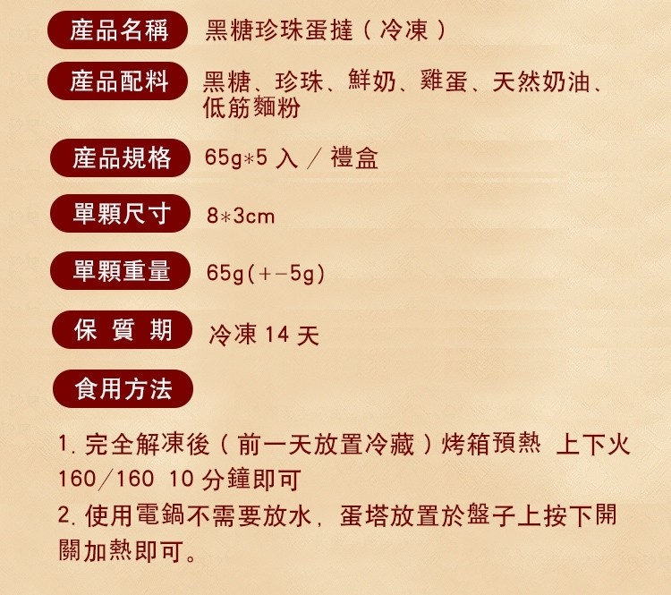 産品名稱)黑糖珍珠蛋撻(冷凍),産品配料)黑糖、珍珠、鮮奶、低筋麵粉,雞蛋、天然奶油、産品規格)65g5 入/禮盒,單顆尺寸,單顆重量,保質期,冷凍14 天,食用方法,1.完全解凍後(前一天放置冷藏 ) 烤箱預熱上下火,160/160 10分鐘即可,