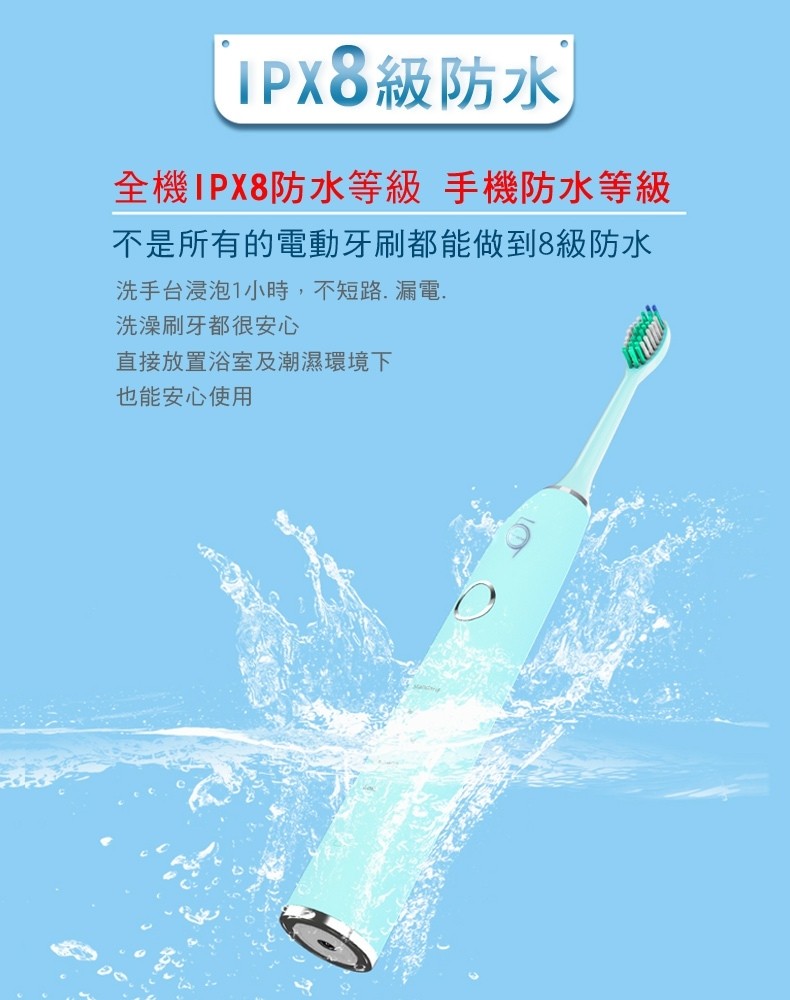 IPX8級防水,全機IPX8防水等級 手機防水等級,不是所有的電動牙刷都能做到8級防水,洗手台浸泡1小時,不短路,漏電.洗澡刷牙都很安心,直接放置浴室及潮濕環境下,也能安心使用。