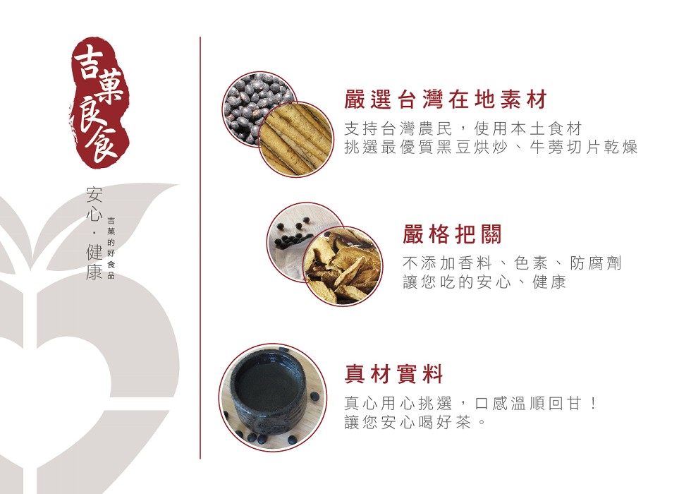 嚴選台灣在地素材，支持台灣農民,使用本土食材，挑選最優質黑豆烘炒、牛芳切片乾燥，嚴格把關，不添加香料、色素、防腐劑，讓您吃的安心，真材實料，真心用心挑選,口感溫順回甘!讓您安心喝好茶。吉菜 的好 食 品，安心.健康。