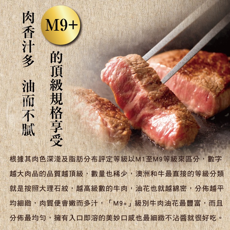 根據其肉色深淺及脂肪分布評定等級以M1至M9等級來區分,數字，越大肉品的品質越頂級,數量也稀少,澳洲和牛最直接的等級分類，就是按照大理石紋,越高級數的牛肉,油花也就越綿密,分佈越平，均細緻,肉質便會嫩而多汁,M9+級別牛肉油花最豐富,而且，分佈最均勻