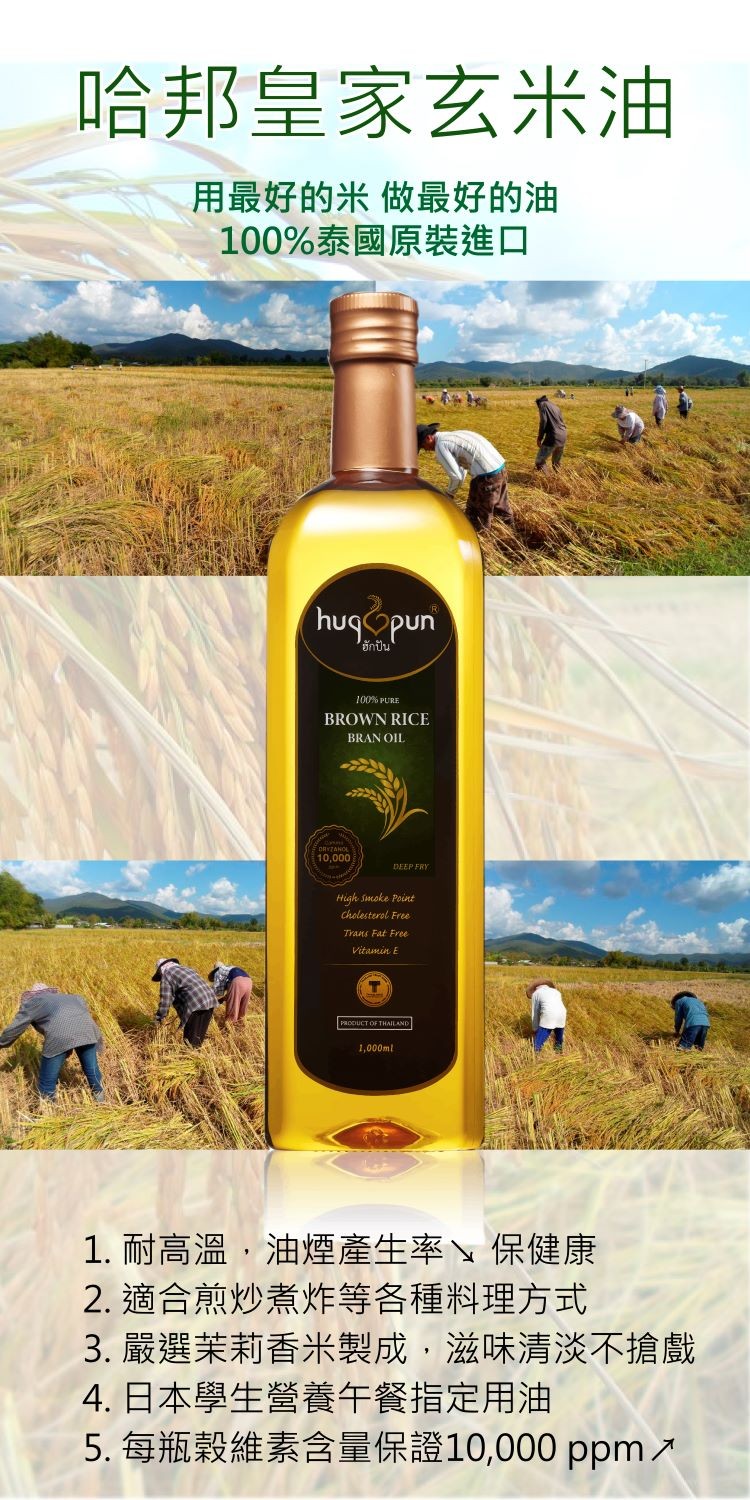 哈邦皇家玄米油,用最好的米做最好的油,100%泰國原裝進口,ฮักปัน,1. 耐高溫,油煙產生率、保健康,2. 適合煎炒煮炸等各種料理方式,3. 嚴選茉莉香米製成,滋味清淡不搶戲,4. 日本學生營養午餐指定用油,5.每瓶穀維素含量保證10,000