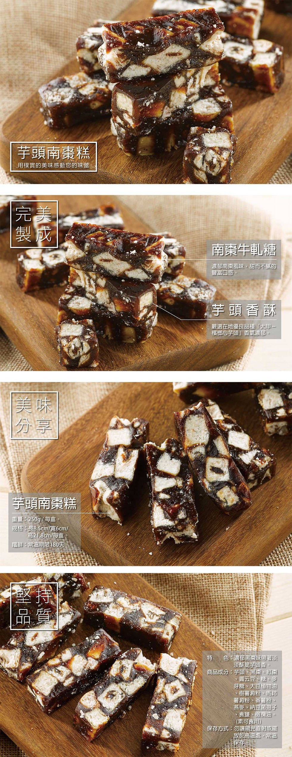 芋頭南棗糕,用樸實的美味感動您的味蕾,南案牛軋糖,濃郁南棗風味,甜而不膩的,豐富口感。芋頭香酥,嚴選在地優良品種大甲一,檳榔心芋頭香氣濃郁。芋頭南棗糕,重量:250g/每盒。規格:長8.5cm/寬6cm/,高21.8cm/每盒。嚐鮮:常溫期限180天