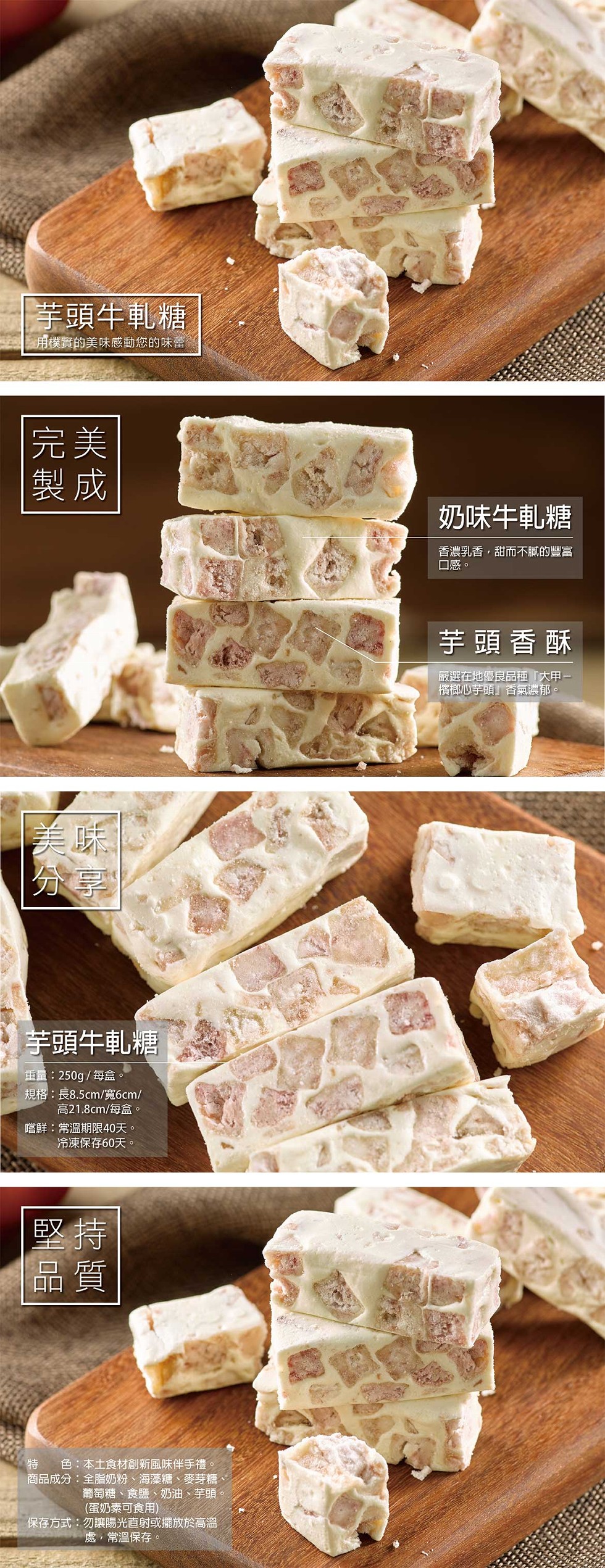 芋頭牛軋糖,用樸實的美味感動您的味蕾,奶味牛軋糖,香濃乳香,甜而不膩的豐富,口感。芋頭香酥,嚴選在地優良品種大甲一,檳榔心芋頭香氣濃郁。芋頭牛軋糖,重量:250g/每盒。規格:長8.5cm/寬6cm/,高21.8cm/每盒。嚐鮮:常溫期限40天。冷凍