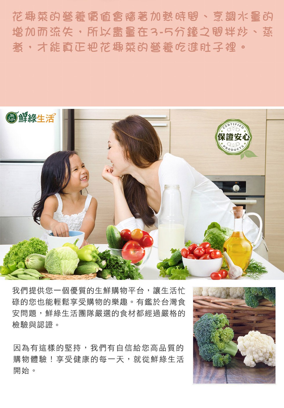 花椰菜的營養價值會隋著加熱時間、烹調水量的，增加而流失,所以盡量在3-5分鐘之間拌炒、蒸，獻,才能真正把花椰菜的營養吃進肚子裡。の鮮綠生活，(保證安心，我們提供您一個優質的生鮮購物平台,讓生活忙，碌的您也能輕鬆享受購物的樂趣。有鑑於台灣食，安問題,鮮