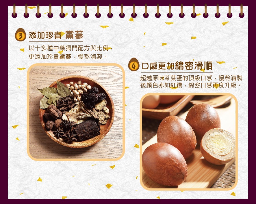 ③添加珍貴 黨蔘,以十多種中藥獨門配方與比例,更添加珍貴黨蔘,慢熬滷製。0D感更加綿密滑順,超越原味茶葉蛋的頂級口感,慢熬滷製,後顏色赤如紅鑽,綿密口感再度升級。